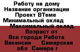 Работу на дому › Название организации ­ Проект ВТеме  › Минимальный оклад ­ 600 › Максимальный оклад ­ 3 000 › Возраст от ­ 18 - Все города Работа » Вакансии   . Самарская обл.,Самара г.